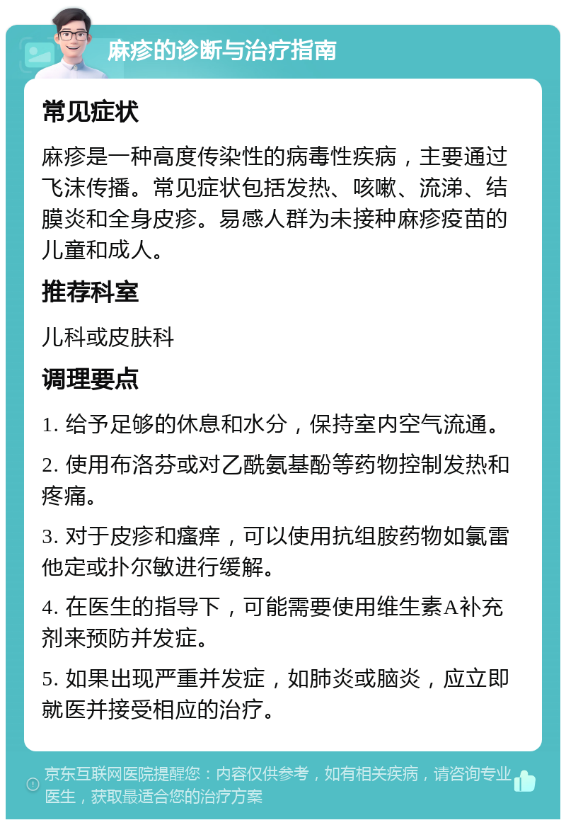 麻疹的诊断与治疗指南 常见症状 麻疹是一种高度传染性的病毒性疾病，主要通过飞沫传播。常见症状包括发热、咳嗽、流涕、结膜炎和全身皮疹。易感人群为未接种麻疹疫苗的儿童和成人。 推荐科室 儿科或皮肤科 调理要点 1. 给予足够的休息和水分，保持室内空气流通。 2. 使用布洛芬或对乙酰氨基酚等药物控制发热和疼痛。 3. 对于皮疹和瘙痒，可以使用抗组胺药物如氯雷他定或扑尔敏进行缓解。 4. 在医生的指导下，可能需要使用维生素A补充剂来预防并发症。 5. 如果出现严重并发症，如肺炎或脑炎，应立即就医并接受相应的治疗。