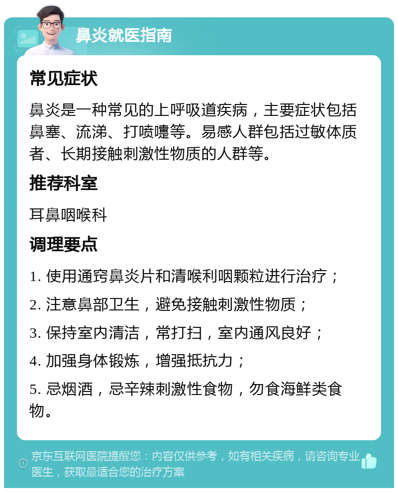 鼻炎就医指南 常见症状 鼻炎是一种常见的上呼吸道疾病，主要症状包括鼻塞、流涕、打喷嚏等。易感人群包括过敏体质者、长期接触刺激性物质的人群等。 推荐科室 耳鼻咽喉科 调理要点 1. 使用通窍鼻炎片和清喉利咽颗粒进行治疗； 2. 注意鼻部卫生，避免接触刺激性物质； 3. 保持室内清洁，常打扫，室内通风良好； 4. 加强身体锻炼，增强抵抗力； 5. 忌烟酒，忌辛辣刺激性食物，勿食海鲜类食物。