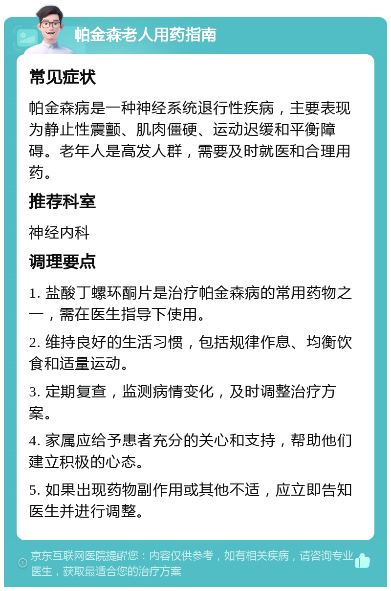 帕金森老人用药指南 常见症状 帕金森病是一种神经系统退行性疾病，主要表现为静止性震颤、肌肉僵硬、运动迟缓和平衡障碍。老年人是高发人群，需要及时就医和合理用药。 推荐科室 神经内科 调理要点 1. 盐酸丁螺环酮片是治疗帕金森病的常用药物之一，需在医生指导下使用。 2. 维持良好的生活习惯，包括规律作息、均衡饮食和适量运动。 3. 定期复查，监测病情变化，及时调整治疗方案。 4. 家属应给予患者充分的关心和支持，帮助他们建立积极的心态。 5. 如果出现药物副作用或其他不适，应立即告知医生并进行调整。