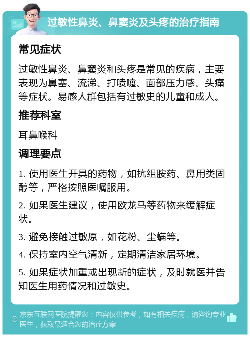 过敏性鼻炎、鼻窦炎及头疼的治疗指南 常见症状 过敏性鼻炎、鼻窦炎和头疼是常见的疾病，主要表现为鼻塞、流涕、打喷嚏、面部压力感、头痛等症状。易感人群包括有过敏史的儿童和成人。 推荐科室 耳鼻喉科 调理要点 1. 使用医生开具的药物，如抗组胺药、鼻用类固醇等，严格按照医嘱服用。 2. 如果医生建议，使用欧龙马等药物来缓解症状。 3. 避免接触过敏原，如花粉、尘螨等。 4. 保持室内空气清新，定期清洁家居环境。 5. 如果症状加重或出现新的症状，及时就医并告知医生用药情况和过敏史。