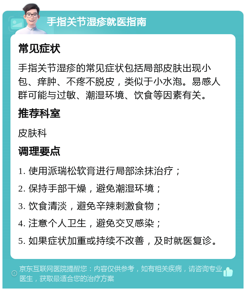 手指关节湿疹就医指南 常见症状 手指关节湿疹的常见症状包括局部皮肤出现小包、痒肿、不疼不脱皮，类似于小水泡。易感人群可能与过敏、潮湿环境、饮食等因素有关。 推荐科室 皮肤科 调理要点 1. 使用派瑞松软膏进行局部涂抹治疗； 2. 保持手部干燥，避免潮湿环境； 3. 饮食清淡，避免辛辣刺激食物； 4. 注意个人卫生，避免交叉感染； 5. 如果症状加重或持续不改善，及时就医复诊。