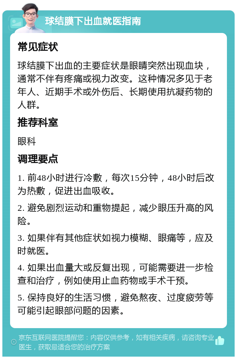 球结膜下出血就医指南 常见症状 球结膜下出血的主要症状是眼睛突然出现血块，通常不伴有疼痛或视力改变。这种情况多见于老年人、近期手术或外伤后、长期使用抗凝药物的人群。 推荐科室 眼科 调理要点 1. 前48小时进行冷敷，每次15分钟，48小时后改为热敷，促进出血吸收。 2. 避免剧烈运动和重物提起，减少眼压升高的风险。 3. 如果伴有其他症状如视力模糊、眼痛等，应及时就医。 4. 如果出血量大或反复出现，可能需要进一步检查和治疗，例如使用止血药物或手术干预。 5. 保持良好的生活习惯，避免熬夜、过度疲劳等可能引起眼部问题的因素。