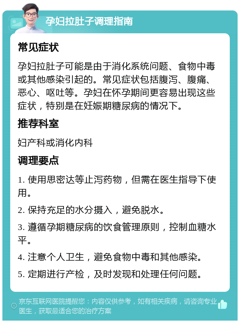 孕妇拉肚子调理指南 常见症状 孕妇拉肚子可能是由于消化系统问题、食物中毒或其他感染引起的。常见症状包括腹泻、腹痛、恶心、呕吐等。孕妇在怀孕期间更容易出现这些症状，特别是在妊娠期糖尿病的情况下。 推荐科室 妇产科或消化内科 调理要点 1. 使用思密达等止泻药物，但需在医生指导下使用。 2. 保持充足的水分摄入，避免脱水。 3. 遵循孕期糖尿病的饮食管理原则，控制血糖水平。 4. 注意个人卫生，避免食物中毒和其他感染。 5. 定期进行产检，及时发现和处理任何问题。