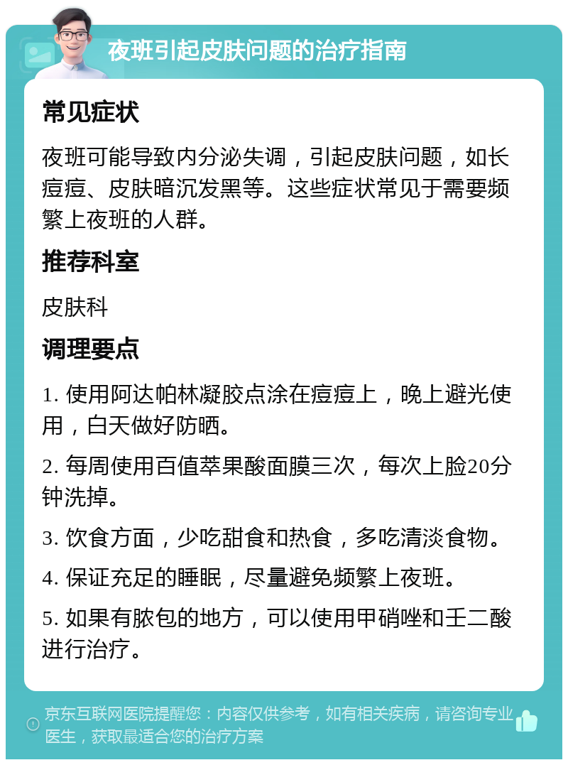 夜班引起皮肤问题的治疗指南 常见症状 夜班可能导致内分泌失调，引起皮肤问题，如长痘痘、皮肤暗沉发黑等。这些症状常见于需要频繁上夜班的人群。 推荐科室 皮肤科 调理要点 1. 使用阿达帕林凝胶点涂在痘痘上，晚上避光使用，白天做好防晒。 2. 每周使用百值萃果酸面膜三次，每次上脸20分钟洗掉。 3. 饮食方面，少吃甜食和热食，多吃清淡食物。 4. 保证充足的睡眠，尽量避免频繁上夜班。 5. 如果有脓包的地方，可以使用甲硝唑和壬二酸进行治疗。