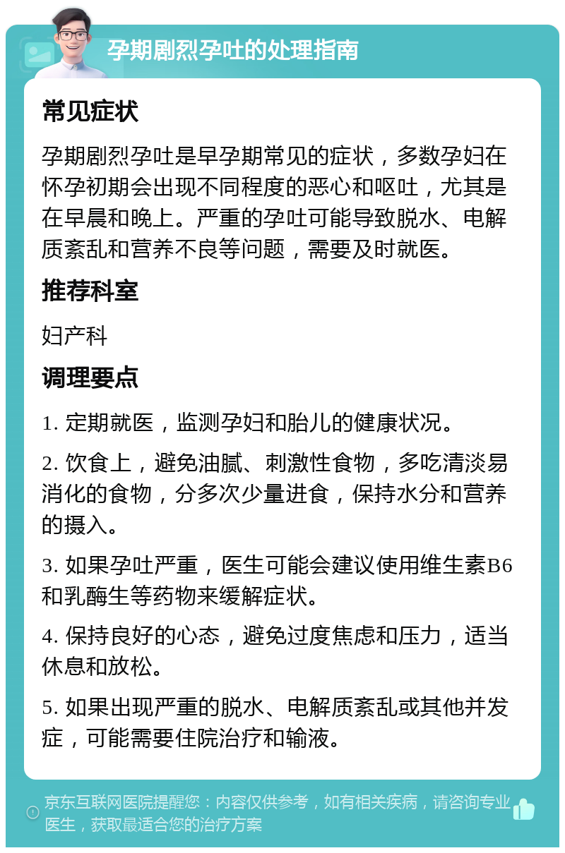 孕期剧烈孕吐的处理指南 常见症状 孕期剧烈孕吐是早孕期常见的症状，多数孕妇在怀孕初期会出现不同程度的恶心和呕吐，尤其是在早晨和晚上。严重的孕吐可能导致脱水、电解质紊乱和营养不良等问题，需要及时就医。 推荐科室 妇产科 调理要点 1. 定期就医，监测孕妇和胎儿的健康状况。 2. 饮食上，避免油腻、刺激性食物，多吃清淡易消化的食物，分多次少量进食，保持水分和营养的摄入。 3. 如果孕吐严重，医生可能会建议使用维生素B6和乳酶生等药物来缓解症状。 4. 保持良好的心态，避免过度焦虑和压力，适当休息和放松。 5. 如果出现严重的脱水、电解质紊乱或其他并发症，可能需要住院治疗和输液。