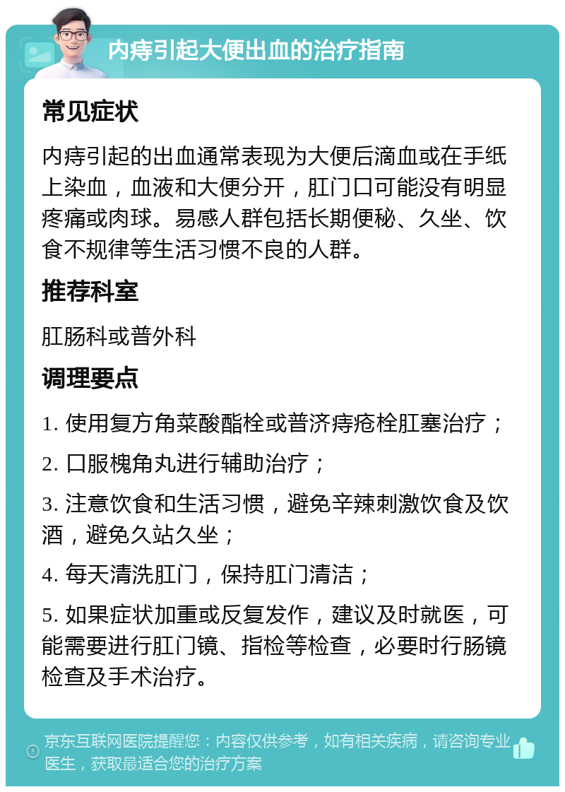 内痔引起大便出血的治疗指南 常见症状 内痔引起的出血通常表现为大便后滴血或在手纸上染血，血液和大便分开，肛门口可能没有明显疼痛或肉球。易感人群包括长期便秘、久坐、饮食不规律等生活习惯不良的人群。 推荐科室 肛肠科或普外科 调理要点 1. 使用复方角菜酸酯栓或普济痔疮栓肛塞治疗； 2. 口服槐角丸进行辅助治疗； 3. 注意饮食和生活习惯，避免辛辣刺激饮食及饮酒，避免久站久坐； 4. 每天清洗肛门，保持肛门清洁； 5. 如果症状加重或反复发作，建议及时就医，可能需要进行肛门镜、指检等检查，必要时行肠镜检查及手术治疗。