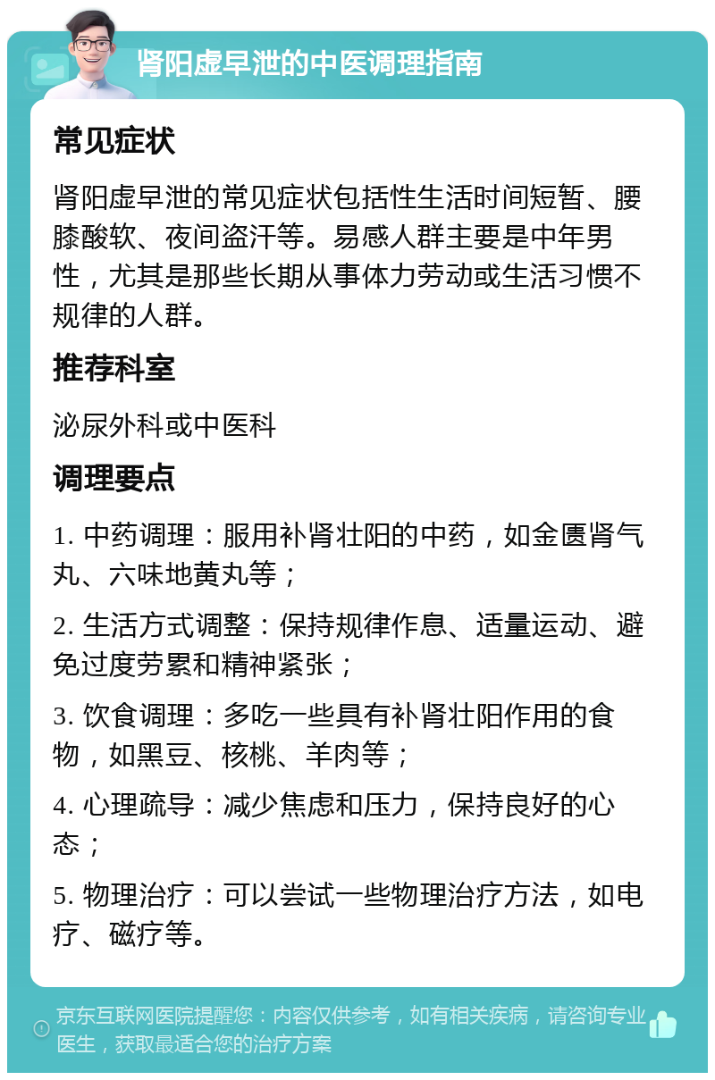 肾阳虚早泄的中医调理指南 常见症状 肾阳虚早泄的常见症状包括性生活时间短暂、腰膝酸软、夜间盗汗等。易感人群主要是中年男性，尤其是那些长期从事体力劳动或生活习惯不规律的人群。 推荐科室 泌尿外科或中医科 调理要点 1. 中药调理：服用补肾壮阳的中药，如金匮肾气丸、六味地黄丸等； 2. 生活方式调整：保持规律作息、适量运动、避免过度劳累和精神紧张； 3. 饮食调理：多吃一些具有补肾壮阳作用的食物，如黑豆、核桃、羊肉等； 4. 心理疏导：减少焦虑和压力，保持良好的心态； 5. 物理治疗：可以尝试一些物理治疗方法，如电疗、磁疗等。