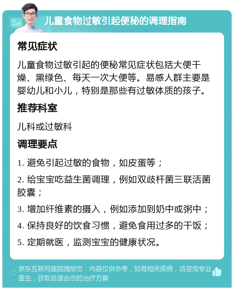 儿童食物过敏引起便秘的调理指南 常见症状 儿童食物过敏引起的便秘常见症状包括大便干燥、黑绿色、每天一次大便等。易感人群主要是婴幼儿和小儿，特别是那些有过敏体质的孩子。 推荐科室 儿科或过敏科 调理要点 1. 避免引起过敏的食物，如皮蛋等； 2. 给宝宝吃益生菌调理，例如双歧杆菌三联活菌胶囊； 3. 增加纤维素的摄入，例如添加到奶中或粥中； 4. 保持良好的饮食习惯，避免食用过多的干饭； 5. 定期就医，监测宝宝的健康状况。