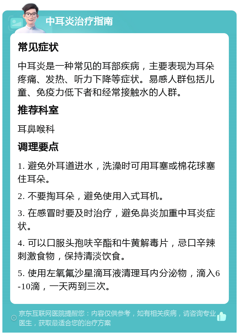 中耳炎治疗指南 常见症状 中耳炎是一种常见的耳部疾病，主要表现为耳朵疼痛、发热、听力下降等症状。易感人群包括儿童、免疫力低下者和经常接触水的人群。 推荐科室 耳鼻喉科 调理要点 1. 避免外耳道进水，洗澡时可用耳塞或棉花球塞住耳朵。 2. 不要掏耳朵，避免使用入式耳机。 3. 在感冒时要及时治疗，避免鼻炎加重中耳炎症状。 4. 可以口服头孢呋辛酯和牛黄解毒片，忌口辛辣刺激食物，保持清淡饮食。 5. 使用左氧氟沙星滴耳液清理耳内分泌物，滴入6-10滴，一天两到三次。