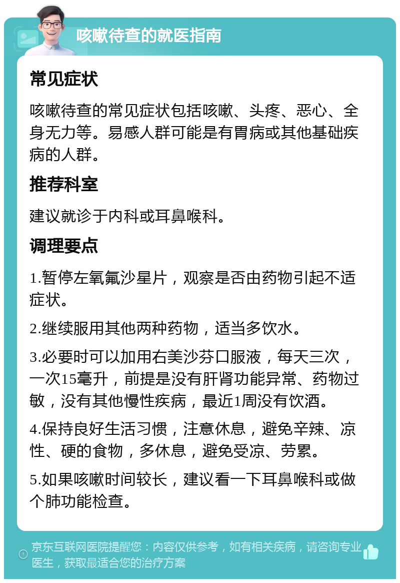 咳嗽待查的就医指南 常见症状 咳嗽待查的常见症状包括咳嗽、头疼、恶心、全身无力等。易感人群可能是有胃病或其他基础疾病的人群。 推荐科室 建议就诊于内科或耳鼻喉科。 调理要点 1.暂停左氧氟沙星片，观察是否由药物引起不适症状。 2.继续服用其他两种药物，适当多饮水。 3.必要时可以加用右美沙芬口服液，每天三次，一次15毫升，前提是没有肝肾功能异常、药物过敏，没有其他慢性疾病，最近1周没有饮酒。 4.保持良好生活习惯，注意休息，避免辛辣、凉性、硬的食物，多休息，避免受凉、劳累。 5.如果咳嗽时间较长，建议看一下耳鼻喉科或做个肺功能检查。