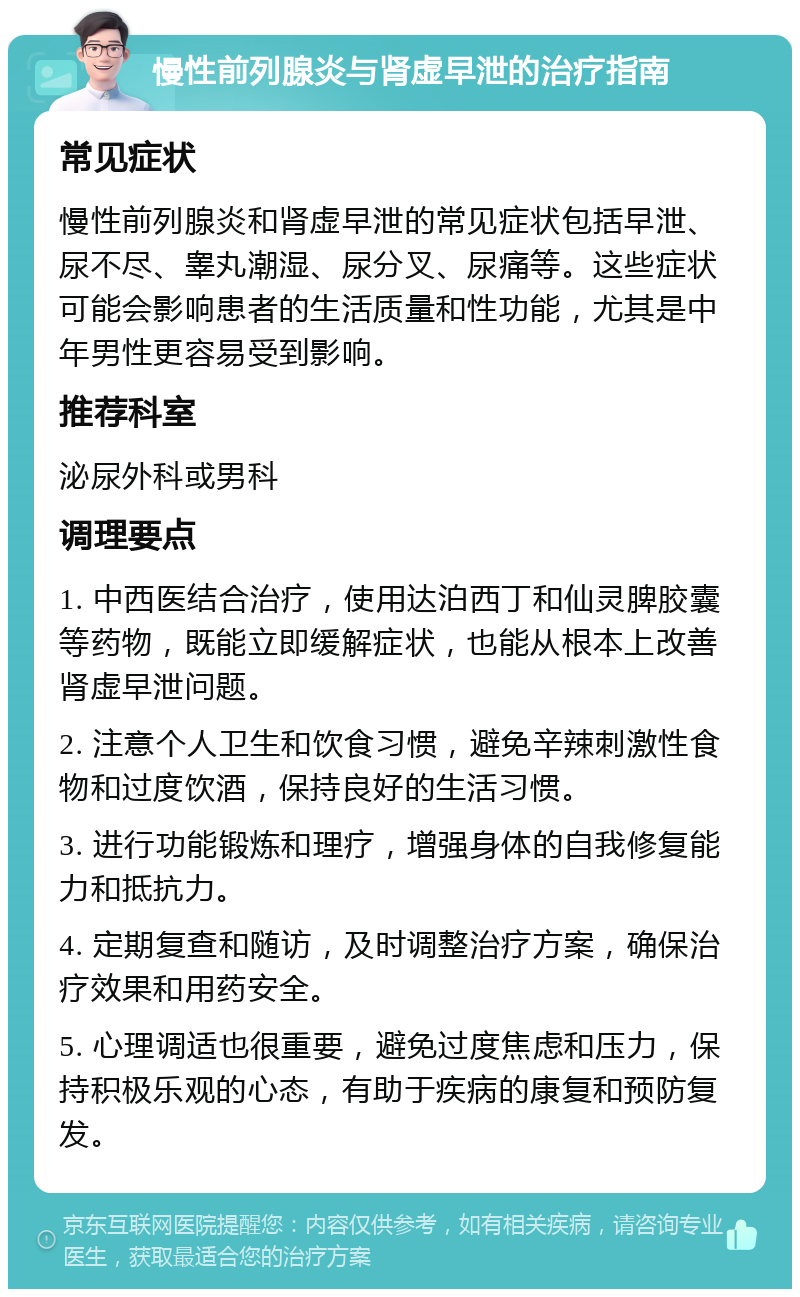 慢性前列腺炎与肾虚早泄的治疗指南 常见症状 慢性前列腺炎和肾虚早泄的常见症状包括早泄、尿不尽、睾丸潮湿、尿分叉、尿痛等。这些症状可能会影响患者的生活质量和性功能，尤其是中年男性更容易受到影响。 推荐科室 泌尿外科或男科 调理要点 1. 中西医结合治疗，使用达泊西丁和仙灵脾胶囊等药物，既能立即缓解症状，也能从根本上改善肾虚早泄问题。 2. 注意个人卫生和饮食习惯，避免辛辣刺激性食物和过度饮酒，保持良好的生活习惯。 3. 进行功能锻炼和理疗，增强身体的自我修复能力和抵抗力。 4. 定期复查和随访，及时调整治疗方案，确保治疗效果和用药安全。 5. 心理调适也很重要，避免过度焦虑和压力，保持积极乐观的心态，有助于疾病的康复和预防复发。