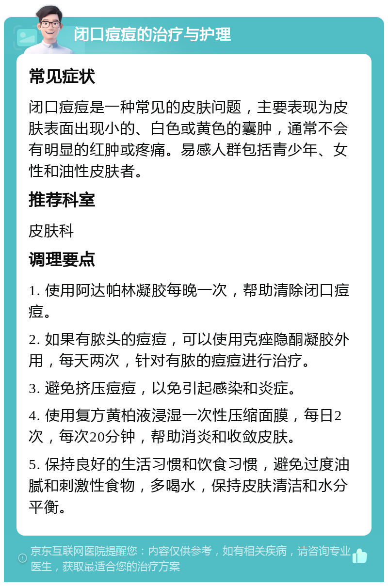 闭口痘痘的治疗与护理 常见症状 闭口痘痘是一种常见的皮肤问题，主要表现为皮肤表面出现小的、白色或黄色的囊肿，通常不会有明显的红肿或疼痛。易感人群包括青少年、女性和油性皮肤者。 推荐科室 皮肤科 调理要点 1. 使用阿达帕林凝胶每晚一次，帮助清除闭口痘痘。 2. 如果有脓头的痘痘，可以使用克痤隐酮凝胶外用，每天两次，针对有脓的痘痘进行治疗。 3. 避免挤压痘痘，以免引起感染和炎症。 4. 使用复方黄柏液浸湿一次性压缩面膜，每日2次，每次20分钟，帮助消炎和收敛皮肤。 5. 保持良好的生活习惯和饮食习惯，避免过度油腻和刺激性食物，多喝水，保持皮肤清洁和水分平衡。