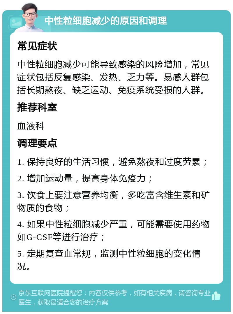 中性粒细胞减少的原因和调理 常见症状 中性粒细胞减少可能导致感染的风险增加，常见症状包括反复感染、发热、乏力等。易感人群包括长期熬夜、缺乏运动、免疫系统受损的人群。 推荐科室 血液科 调理要点 1. 保持良好的生活习惯，避免熬夜和过度劳累； 2. 增加运动量，提高身体免疫力； 3. 饮食上要注意营养均衡，多吃富含维生素和矿物质的食物； 4. 如果中性粒细胞减少严重，可能需要使用药物如G-CSF等进行治疗； 5. 定期复查血常规，监测中性粒细胞的变化情况。