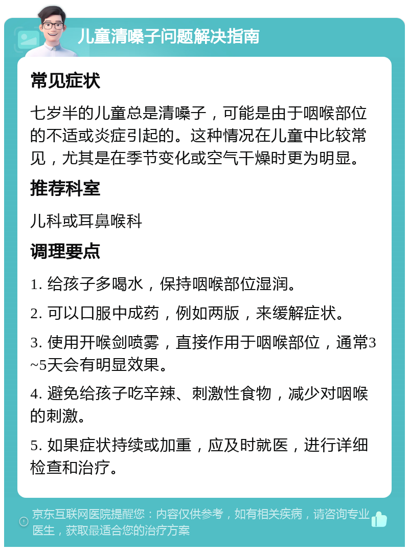 儿童清嗓子问题解决指南 常见症状 七岁半的儿童总是清嗓子，可能是由于咽喉部位的不适或炎症引起的。这种情况在儿童中比较常见，尤其是在季节变化或空气干燥时更为明显。 推荐科室 儿科或耳鼻喉科 调理要点 1. 给孩子多喝水，保持咽喉部位湿润。 2. 可以口服中成药，例如两版，来缓解症状。 3. 使用开喉剑喷雾，直接作用于咽喉部位，通常3~5天会有明显效果。 4. 避免给孩子吃辛辣、刺激性食物，减少对咽喉的刺激。 5. 如果症状持续或加重，应及时就医，进行详细检查和治疗。