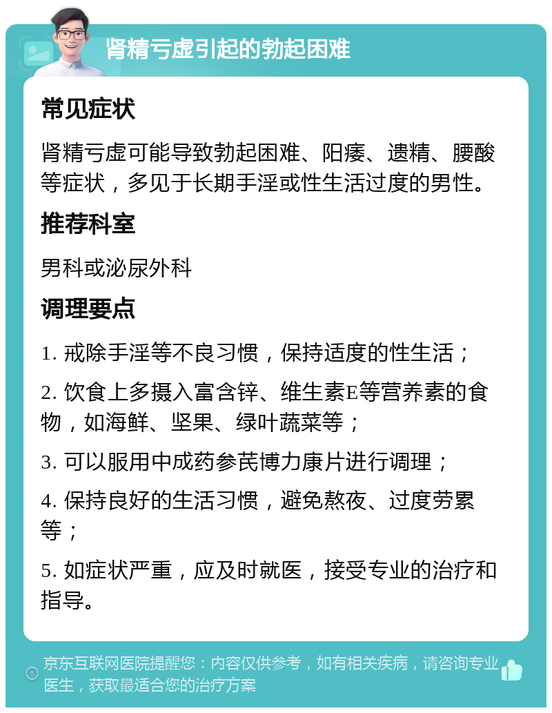 肾精亏虚引起的勃起困难 常见症状 肾精亏虚可能导致勃起困难、阳痿、遗精、腰酸等症状，多见于长期手淫或性生活过度的男性。 推荐科室 男科或泌尿外科 调理要点 1. 戒除手淫等不良习惯，保持适度的性生活； 2. 饮食上多摄入富含锌、维生素E等营养素的食物，如海鲜、坚果、绿叶蔬菜等； 3. 可以服用中成药参芪博力康片进行调理； 4. 保持良好的生活习惯，避免熬夜、过度劳累等； 5. 如症状严重，应及时就医，接受专业的治疗和指导。