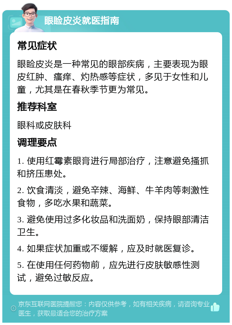 眼睑皮炎就医指南 常见症状 眼睑皮炎是一种常见的眼部疾病，主要表现为眼皮红肿、瘙痒、灼热感等症状，多见于女性和儿童，尤其是在春秋季节更为常见。 推荐科室 眼科或皮肤科 调理要点 1. 使用红霉素眼膏进行局部治疗，注意避免搔抓和挤压患处。 2. 饮食清淡，避免辛辣、海鲜、牛羊肉等刺激性食物，多吃水果和蔬菜。 3. 避免使用过多化妆品和洗面奶，保持眼部清洁卫生。 4. 如果症状加重或不缓解，应及时就医复诊。 5. 在使用任何药物前，应先进行皮肤敏感性测试，避免过敏反应。