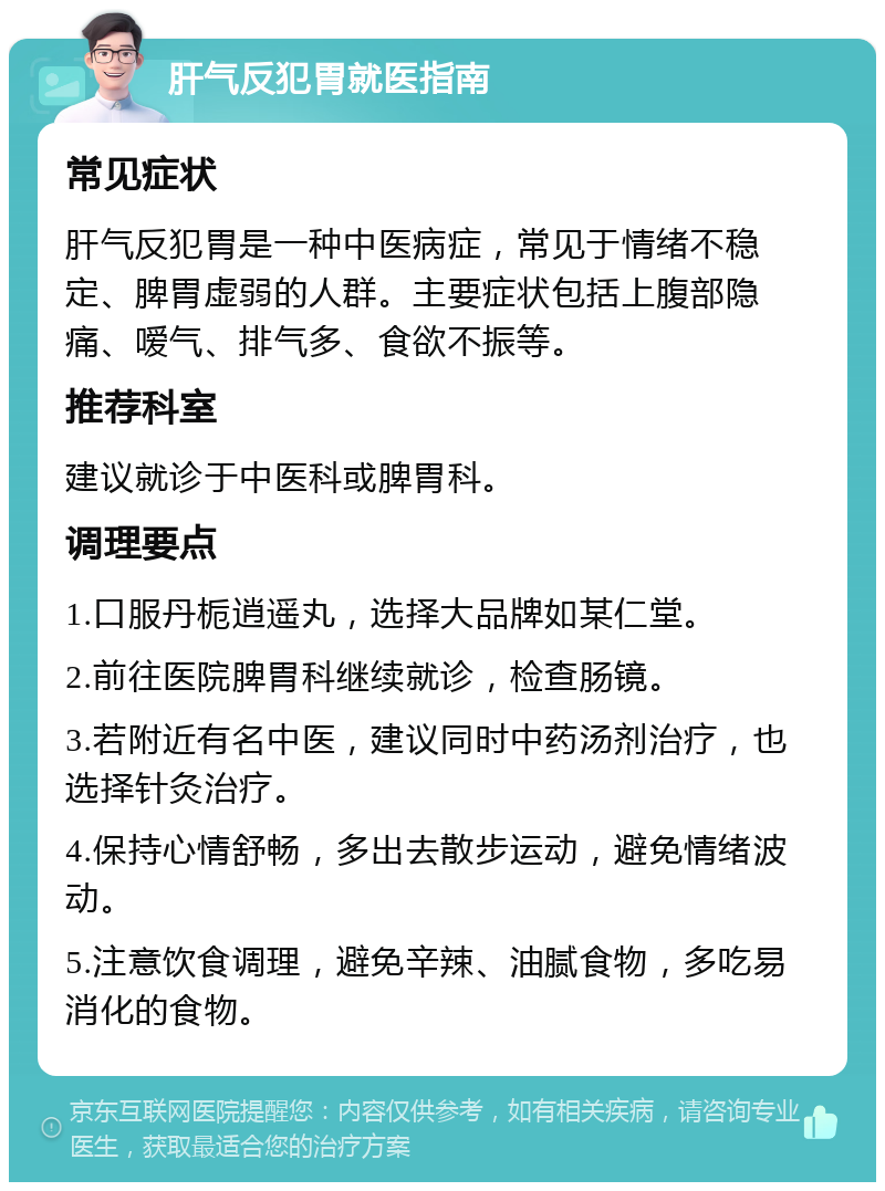 肝气反犯胃就医指南 常见症状 肝气反犯胃是一种中医病症，常见于情绪不稳定、脾胃虚弱的人群。主要症状包括上腹部隐痛、嗳气、排气多、食欲不振等。 推荐科室 建议就诊于中医科或脾胃科。 调理要点 1.口服丹栀逍遥丸，选择大品牌如某仁堂。 2.前往医院脾胃科继续就诊，检查肠镜。 3.若附近有名中医，建议同时中药汤剂治疗，也选择针灸治疗。 4.保持心情舒畅，多出去散步运动，避免情绪波动。 5.注意饮食调理，避免辛辣、油腻食物，多吃易消化的食物。