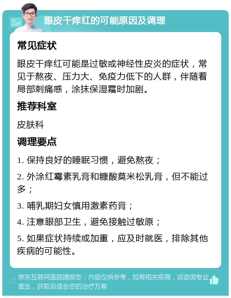 眼皮干痒红的可能原因及调理 常见症状 眼皮干痒红可能是过敏或神经性皮炎的症状，常见于熬夜、压力大、免疫力低下的人群，伴随着局部刺痛感，涂抹保湿霜时加剧。 推荐科室 皮肤科 调理要点 1. 保持良好的睡眠习惯，避免熬夜； 2. 外涂红霉素乳膏和糠酸莫米松乳膏，但不能过多； 3. 哺乳期妇女慎用激素药膏； 4. 注意眼部卫生，避免接触过敏原； 5. 如果症状持续或加重，应及时就医，排除其他疾病的可能性。