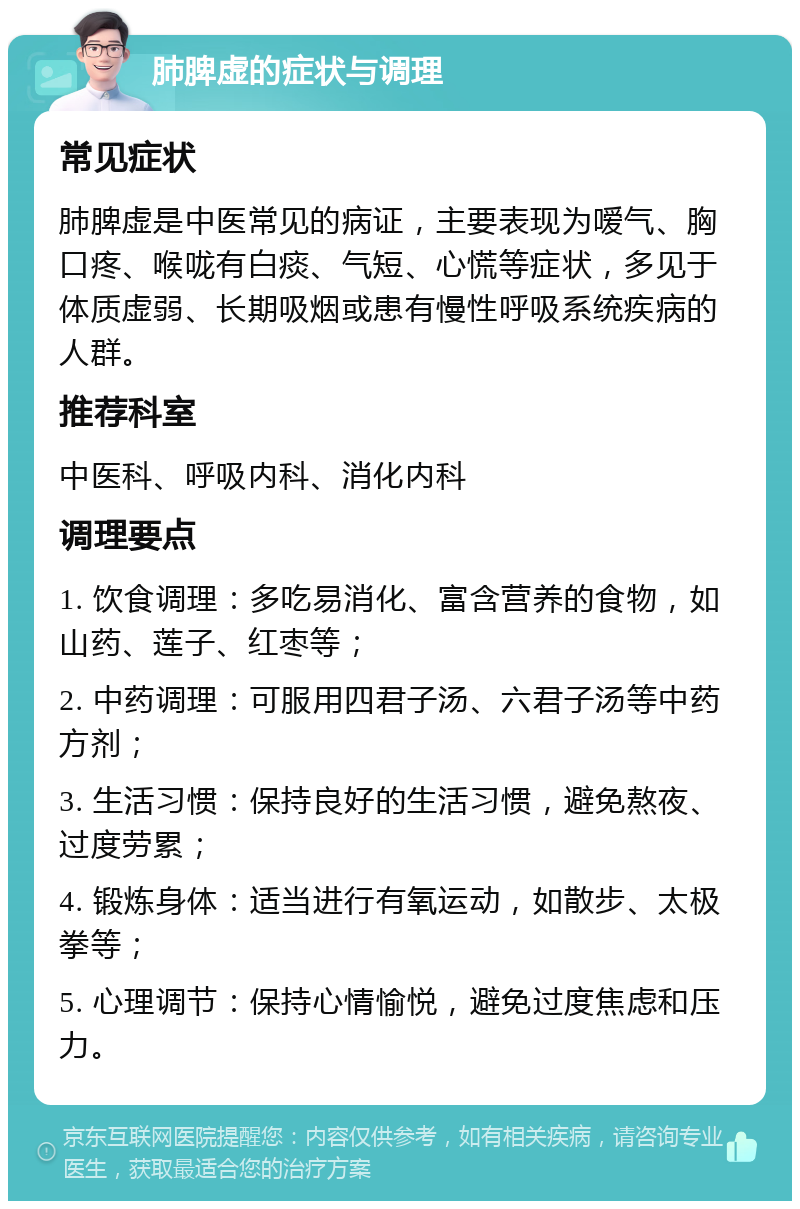 肺脾虚的症状与调理 常见症状 肺脾虚是中医常见的病证，主要表现为嗳气、胸口疼、喉咙有白痰、气短、心慌等症状，多见于体质虚弱、长期吸烟或患有慢性呼吸系统疾病的人群。 推荐科室 中医科、呼吸内科、消化内科 调理要点 1. 饮食调理：多吃易消化、富含营养的食物，如山药、莲子、红枣等； 2. 中药调理：可服用四君子汤、六君子汤等中药方剂； 3. 生活习惯：保持良好的生活习惯，避免熬夜、过度劳累； 4. 锻炼身体：适当进行有氧运动，如散步、太极拳等； 5. 心理调节：保持心情愉悦，避免过度焦虑和压力。