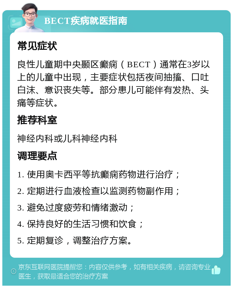 BECT疾病就医指南 常见症状 良性儿童期中央颞区癫痫（BECT）通常在3岁以上的儿童中出现，主要症状包括夜间抽搐、口吐白沫、意识丧失等。部分患儿可能伴有发热、头痛等症状。 推荐科室 神经内科或儿科神经内科 调理要点 1. 使用奥卡西平等抗癫痫药物进行治疗； 2. 定期进行血液检查以监测药物副作用； 3. 避免过度疲劳和情绪激动； 4. 保持良好的生活习惯和饮食； 5. 定期复诊，调整治疗方案。