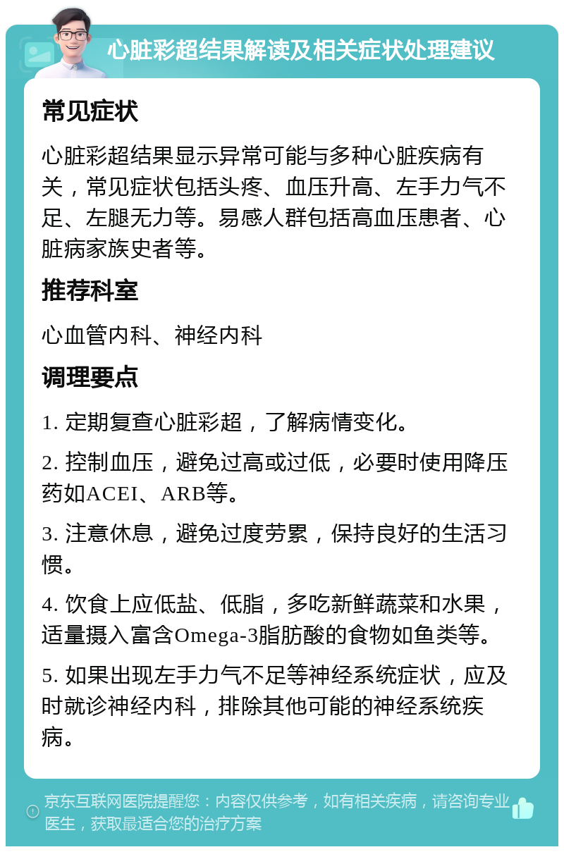 心脏彩超结果解读及相关症状处理建议 常见症状 心脏彩超结果显示异常可能与多种心脏疾病有关，常见症状包括头疼、血压升高、左手力气不足、左腿无力等。易感人群包括高血压患者、心脏病家族史者等。 推荐科室 心血管内科、神经内科 调理要点 1. 定期复查心脏彩超，了解病情变化。 2. 控制血压，避免过高或过低，必要时使用降压药如ACEI、ARB等。 3. 注意休息，避免过度劳累，保持良好的生活习惯。 4. 饮食上应低盐、低脂，多吃新鲜蔬菜和水果，适量摄入富含Omega-3脂肪酸的食物如鱼类等。 5. 如果出现左手力气不足等神经系统症状，应及时就诊神经内科，排除其他可能的神经系统疾病。