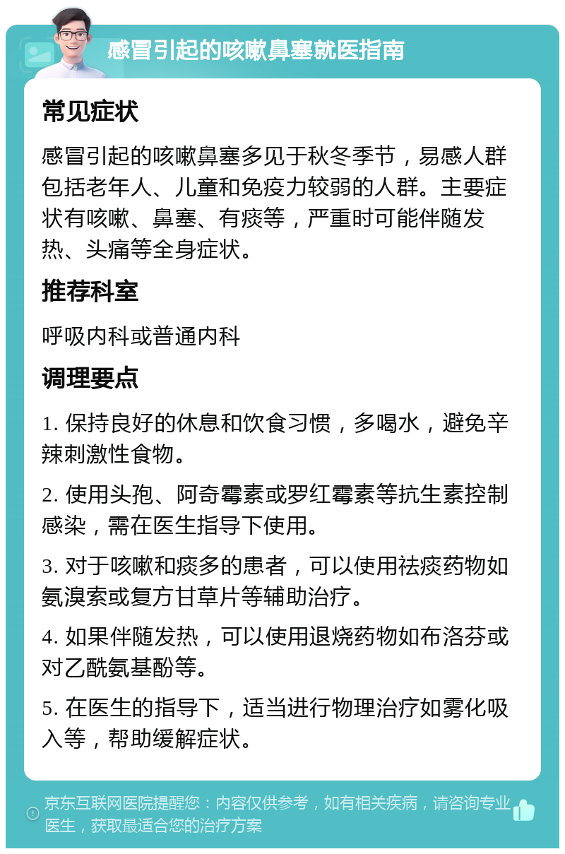 感冒引起的咳嗽鼻塞就医指南 常见症状 感冒引起的咳嗽鼻塞多见于秋冬季节，易感人群包括老年人、儿童和免疫力较弱的人群。主要症状有咳嗽、鼻塞、有痰等，严重时可能伴随发热、头痛等全身症状。 推荐科室 呼吸内科或普通内科 调理要点 1. 保持良好的休息和饮食习惯，多喝水，避免辛辣刺激性食物。 2. 使用头孢、阿奇霉素或罗红霉素等抗生素控制感染，需在医生指导下使用。 3. 对于咳嗽和痰多的患者，可以使用祛痰药物如氨溴索或复方甘草片等辅助治疗。 4. 如果伴随发热，可以使用退烧药物如布洛芬或对乙酰氨基酚等。 5. 在医生的指导下，适当进行物理治疗如雾化吸入等，帮助缓解症状。