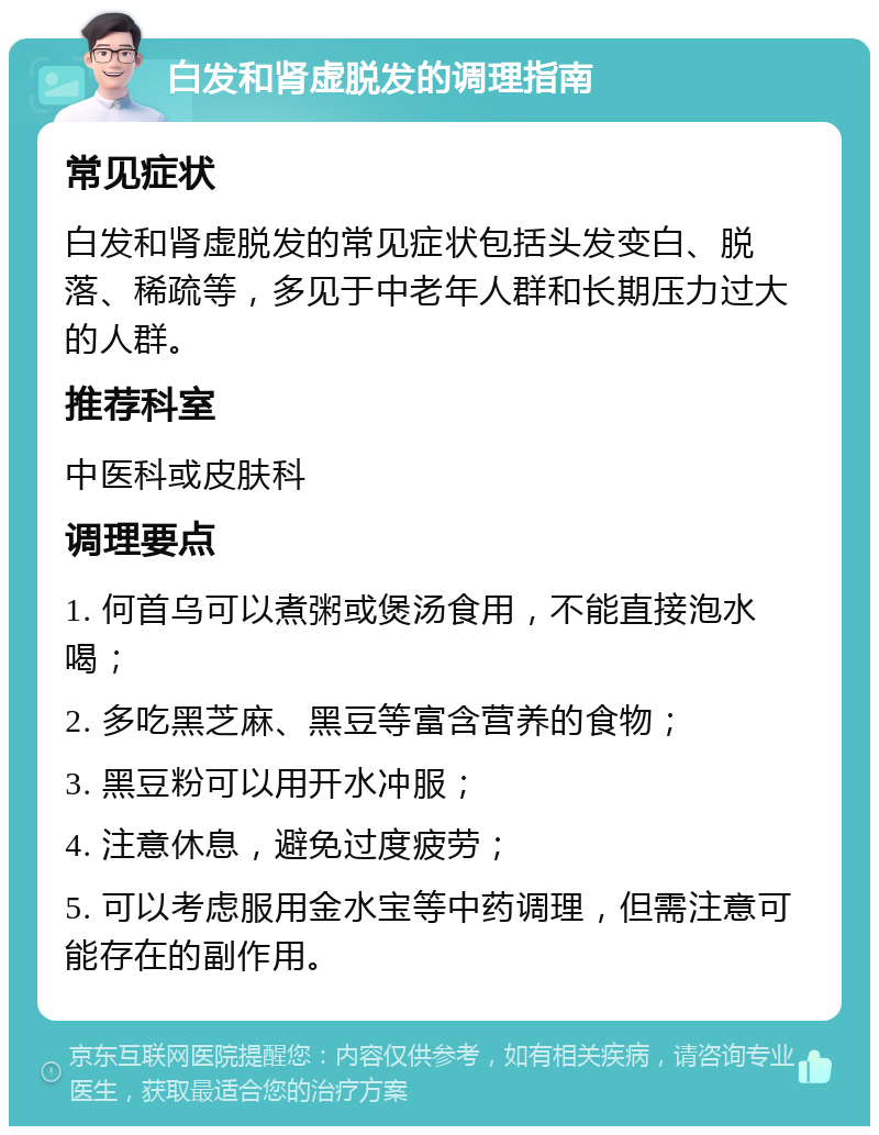 白发和肾虚脱发的调理指南 常见症状 白发和肾虚脱发的常见症状包括头发变白、脱落、稀疏等，多见于中老年人群和长期压力过大的人群。 推荐科室 中医科或皮肤科 调理要点 1. 何首乌可以煮粥或煲汤食用，不能直接泡水喝； 2. 多吃黑芝麻、黑豆等富含营养的食物； 3. 黑豆粉可以用开水冲服； 4. 注意休息，避免过度疲劳； 5. 可以考虑服用金水宝等中药调理，但需注意可能存在的副作用。