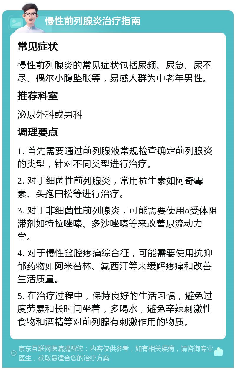 慢性前列腺炎治疗指南 常见症状 慢性前列腺炎的常见症状包括尿频、尿急、尿不尽、偶尔小腹坠胀等，易感人群为中老年男性。 推荐科室 泌尿外科或男科 调理要点 1. 首先需要通过前列腺液常规检查确定前列腺炎的类型，针对不同类型进行治疗。 2. 对于细菌性前列腺炎，常用抗生素如阿奇霉素、头孢曲松等进行治疗。 3. 对于非细菌性前列腺炎，可能需要使用α受体阻滞剂如特拉唑嗪、多沙唑嗪等来改善尿流动力学。 4. 对于慢性盆腔疼痛综合征，可能需要使用抗抑郁药物如阿米替林、氟西汀等来缓解疼痛和改善生活质量。 5. 在治疗过程中，保持良好的生活习惯，避免过度劳累和长时间坐着，多喝水，避免辛辣刺激性食物和酒精等对前列腺有刺激作用的物质。