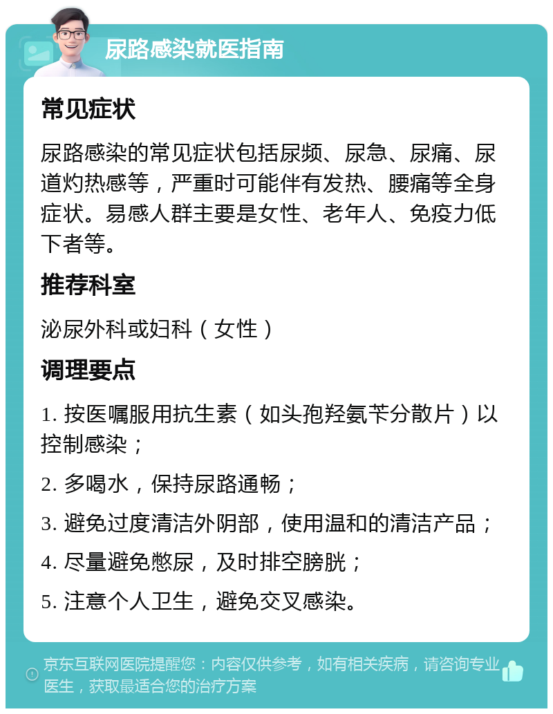 尿路感染就医指南 常见症状 尿路感染的常见症状包括尿频、尿急、尿痛、尿道灼热感等，严重时可能伴有发热、腰痛等全身症状。易感人群主要是女性、老年人、免疫力低下者等。 推荐科室 泌尿外科或妇科（女性） 调理要点 1. 按医嘱服用抗生素（如头孢羟氨苄分散片）以控制感染； 2. 多喝水，保持尿路通畅； 3. 避免过度清洁外阴部，使用温和的清洁产品； 4. 尽量避免憋尿，及时排空膀胱； 5. 注意个人卫生，避免交叉感染。