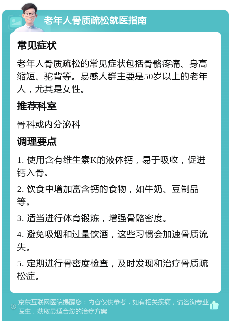 老年人骨质疏松就医指南 常见症状 老年人骨质疏松的常见症状包括骨骼疼痛、身高缩短、驼背等。易感人群主要是50岁以上的老年人，尤其是女性。 推荐科室 骨科或内分泌科 调理要点 1. 使用含有维生素K的液体钙，易于吸收，促进钙入骨。 2. 饮食中增加富含钙的食物，如牛奶、豆制品等。 3. 适当进行体育锻炼，增强骨骼密度。 4. 避免吸烟和过量饮酒，这些习惯会加速骨质流失。 5. 定期进行骨密度检查，及时发现和治疗骨质疏松症。