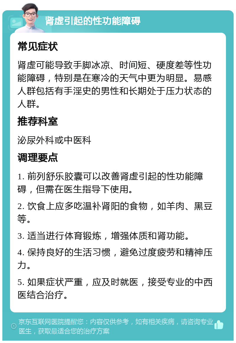 肾虚引起的性功能障碍 常见症状 肾虚可能导致手脚冰凉、时间短、硬度差等性功能障碍，特别是在寒冷的天气中更为明显。易感人群包括有手淫史的男性和长期处于压力状态的人群。 推荐科室 泌尿外科或中医科 调理要点 1. 前列舒乐胶囊可以改善肾虚引起的性功能障碍，但需在医生指导下使用。 2. 饮食上应多吃温补肾阳的食物，如羊肉、黑豆等。 3. 适当进行体育锻炼，增强体质和肾功能。 4. 保持良好的生活习惯，避免过度疲劳和精神压力。 5. 如果症状严重，应及时就医，接受专业的中西医结合治疗。