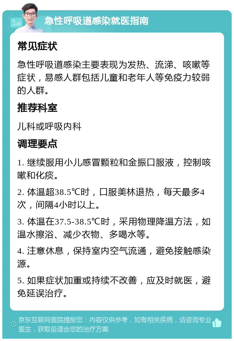 急性呼吸道感染就医指南 常见症状 急性呼吸道感染主要表现为发热、流涕、咳嗽等症状，易感人群包括儿童和老年人等免疫力较弱的人群。 推荐科室 儿科或呼吸内科 调理要点 1. 继续服用小儿感冒颗粒和金振口服液，控制咳嗽和化痰。 2. 体温超38.5℃时，口服美林退热，每天最多4次，间隔4小时以上。 3. 体温在37.5-38.5℃时，采用物理降温方法，如温水擦浴、减少衣物、多喝水等。 4. 注意休息，保持室内空气流通，避免接触感染源。 5. 如果症状加重或持续不改善，应及时就医，避免延误治疗。