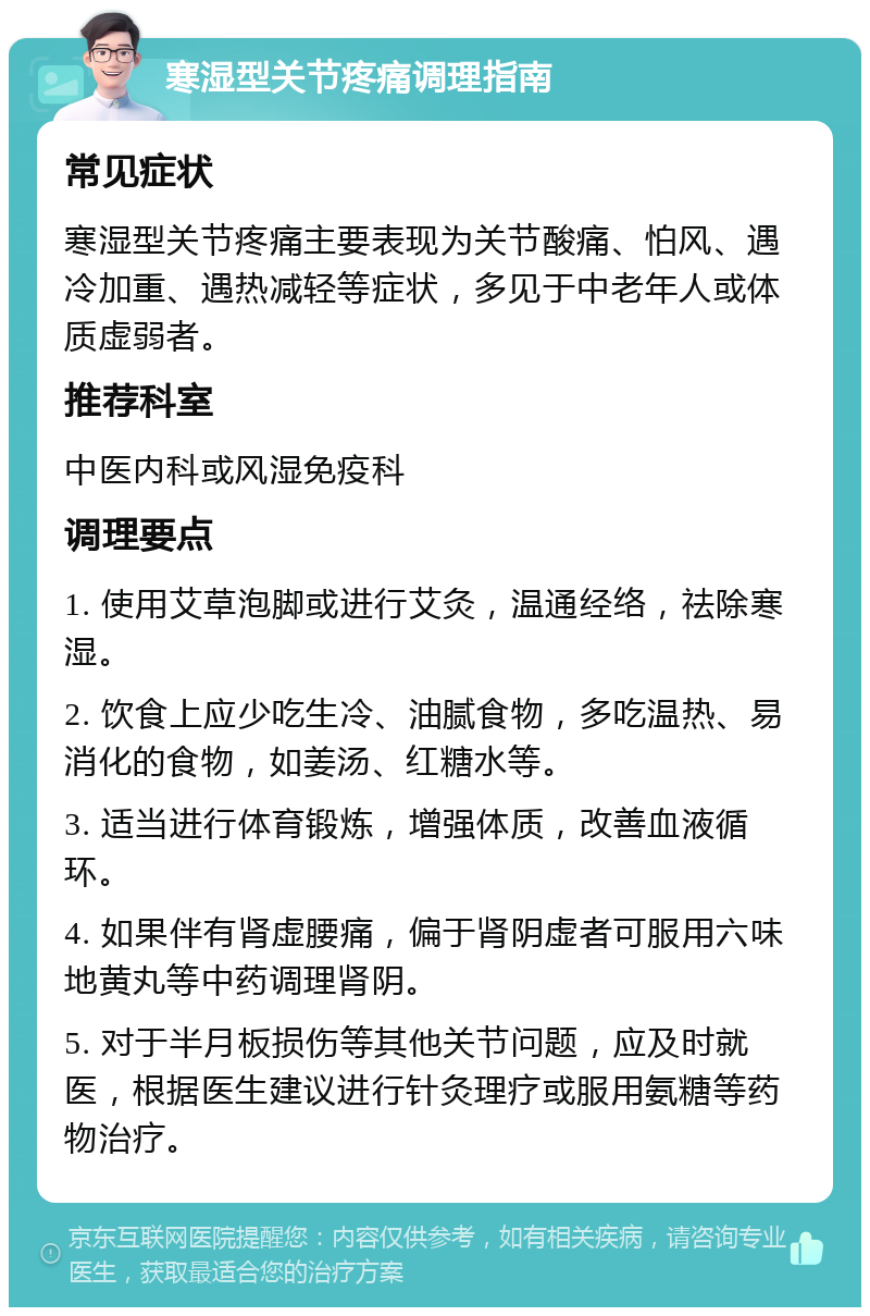 寒湿型关节疼痛调理指南 常见症状 寒湿型关节疼痛主要表现为关节酸痛、怕风、遇冷加重、遇热减轻等症状，多见于中老年人或体质虚弱者。 推荐科室 中医内科或风湿免疫科 调理要点 1. 使用艾草泡脚或进行艾灸，温通经络，祛除寒湿。 2. 饮食上应少吃生冷、油腻食物，多吃温热、易消化的食物，如姜汤、红糖水等。 3. 适当进行体育锻炼，增强体质，改善血液循环。 4. 如果伴有肾虚腰痛，偏于肾阴虚者可服用六味地黄丸等中药调理肾阴。 5. 对于半月板损伤等其他关节问题，应及时就医，根据医生建议进行针灸理疗或服用氨糖等药物治疗。