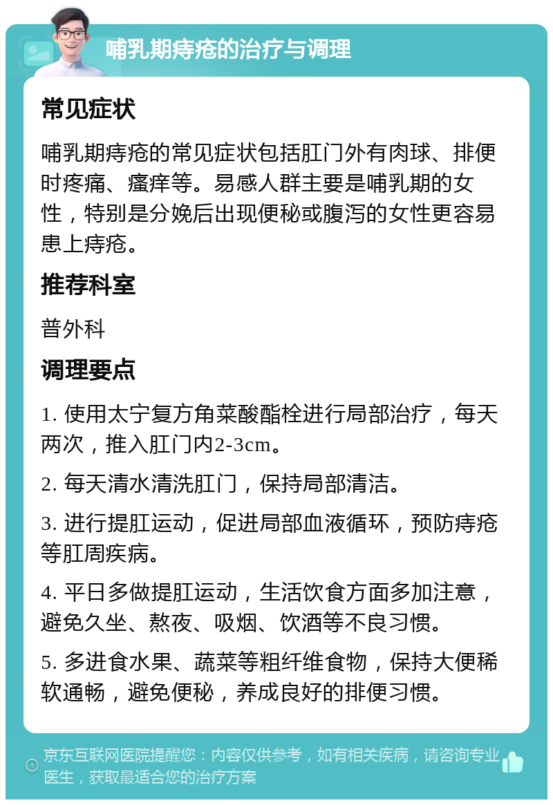 哺乳期痔疮的治疗与调理 常见症状 哺乳期痔疮的常见症状包括肛门外有肉球、排便时疼痛、瘙痒等。易感人群主要是哺乳期的女性，特别是分娩后出现便秘或腹泻的女性更容易患上痔疮。 推荐科室 普外科 调理要点 1. 使用太宁复方角菜酸酯栓进行局部治疗，每天两次，推入肛门内2-3cm。 2. 每天清水清洗肛门，保持局部清洁。 3. 进行提肛运动，促进局部血液循环，预防痔疮等肛周疾病。 4. 平日多做提肛运动，生活饮食方面多加注意，避免久坐、熬夜、吸烟、饮酒等不良习惯。 5. 多进食水果、蔬菜等粗纤维食物，保持大便稀软通畅，避免便秘，养成良好的排便习惯。