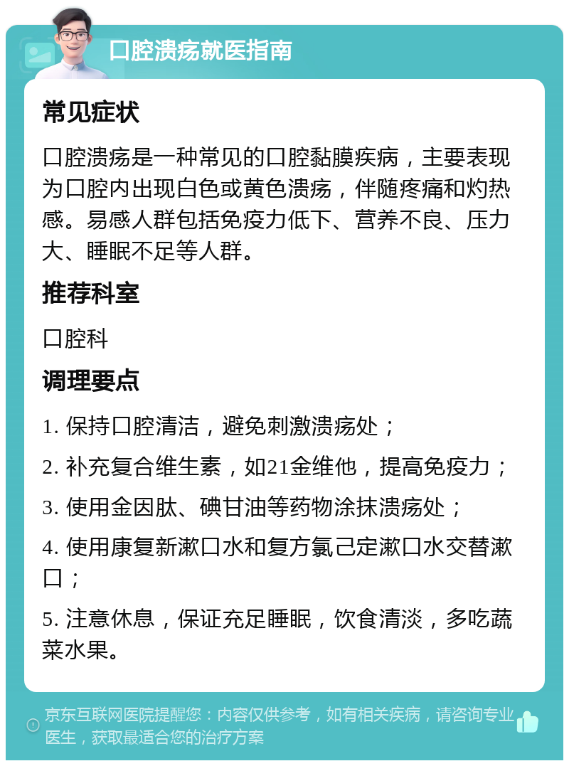 口腔溃疡就医指南 常见症状 口腔溃疡是一种常见的口腔黏膜疾病，主要表现为口腔内出现白色或黄色溃疡，伴随疼痛和灼热感。易感人群包括免疫力低下、营养不良、压力大、睡眠不足等人群。 推荐科室 口腔科 调理要点 1. 保持口腔清洁，避免刺激溃疡处； 2. 补充复合维生素，如21金维他，提高免疫力； 3. 使用金因肽、碘甘油等药物涂抹溃疡处； 4. 使用康复新漱口水和复方氯己定漱口水交替漱口； 5. 注意休息，保证充足睡眠，饮食清淡，多吃蔬菜水果。