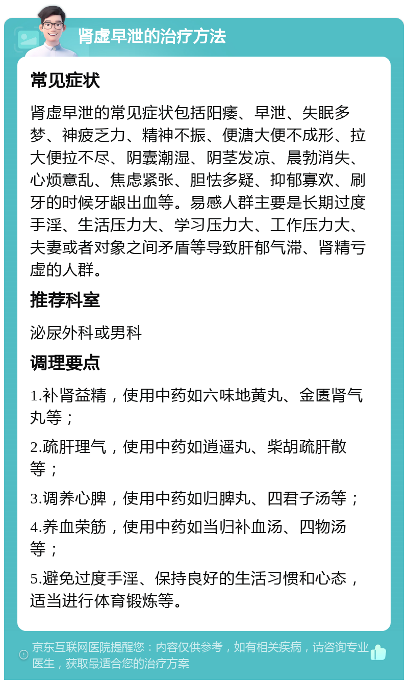 肾虚早泄的治疗方法 常见症状 肾虚早泄的常见症状包括阳痿、早泄、失眠多梦、神疲乏力、精神不振、便溏大便不成形、拉大便拉不尽、阴囊潮湿、阴茎发凉、晨勃消失、心烦意乱、焦虑紧张、胆怯多疑、抑郁寡欢、刷牙的时候牙龈出血等。易感人群主要是长期过度手淫、生活压力大、学习压力大、工作压力大、夫妻或者对象之间矛盾等导致肝郁气滞、肾精亏虚的人群。 推荐科室 泌尿外科或男科 调理要点 1.补肾益精，使用中药如六味地黄丸、金匮肾气丸等； 2.疏肝理气，使用中药如逍遥丸、柴胡疏肝散等； 3.调养心脾，使用中药如归脾丸、四君子汤等； 4.养血荣筋，使用中药如当归补血汤、四物汤等； 5.避免过度手淫、保持良好的生活习惯和心态，适当进行体育锻炼等。