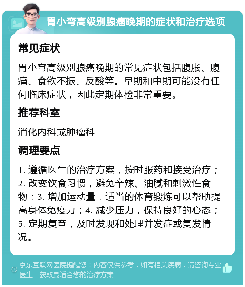 胃小弯高级别腺癌晚期的症状和治疗选项 常见症状 胃小弯高级别腺癌晚期的常见症状包括腹胀、腹痛、食欲不振、反酸等。早期和中期可能没有任何临床症状，因此定期体检非常重要。 推荐科室 消化内科或肿瘤科 调理要点 1. 遵循医生的治疗方案，按时服药和接受治疗；2. 改变饮食习惯，避免辛辣、油腻和刺激性食物；3. 增加运动量，适当的体育锻炼可以帮助提高身体免疫力；4. 减少压力，保持良好的心态；5. 定期复查，及时发现和处理并发症或复发情况。