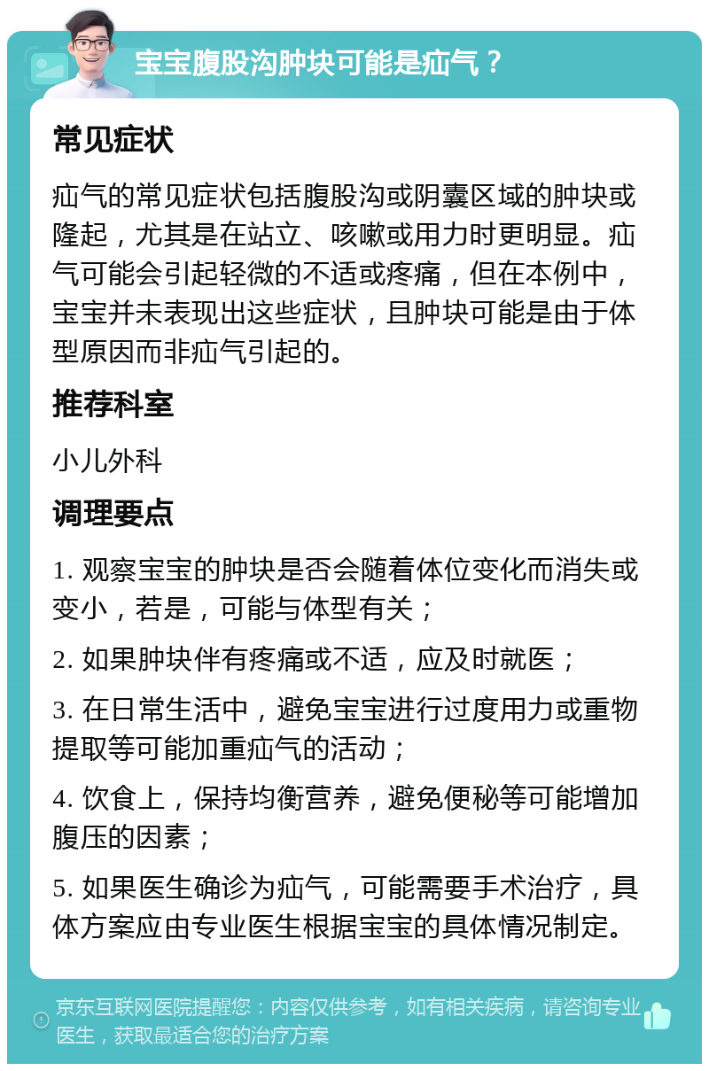 宝宝腹股沟肿块可能是疝气？ 常见症状 疝气的常见症状包括腹股沟或阴囊区域的肿块或隆起，尤其是在站立、咳嗽或用力时更明显。疝气可能会引起轻微的不适或疼痛，但在本例中，宝宝并未表现出这些症状，且肿块可能是由于体型原因而非疝气引起的。 推荐科室 小儿外科 调理要点 1. 观察宝宝的肿块是否会随着体位变化而消失或变小，若是，可能与体型有关； 2. 如果肿块伴有疼痛或不适，应及时就医； 3. 在日常生活中，避免宝宝进行过度用力或重物提取等可能加重疝气的活动； 4. 饮食上，保持均衡营养，避免便秘等可能增加腹压的因素； 5. 如果医生确诊为疝气，可能需要手术治疗，具体方案应由专业医生根据宝宝的具体情况制定。