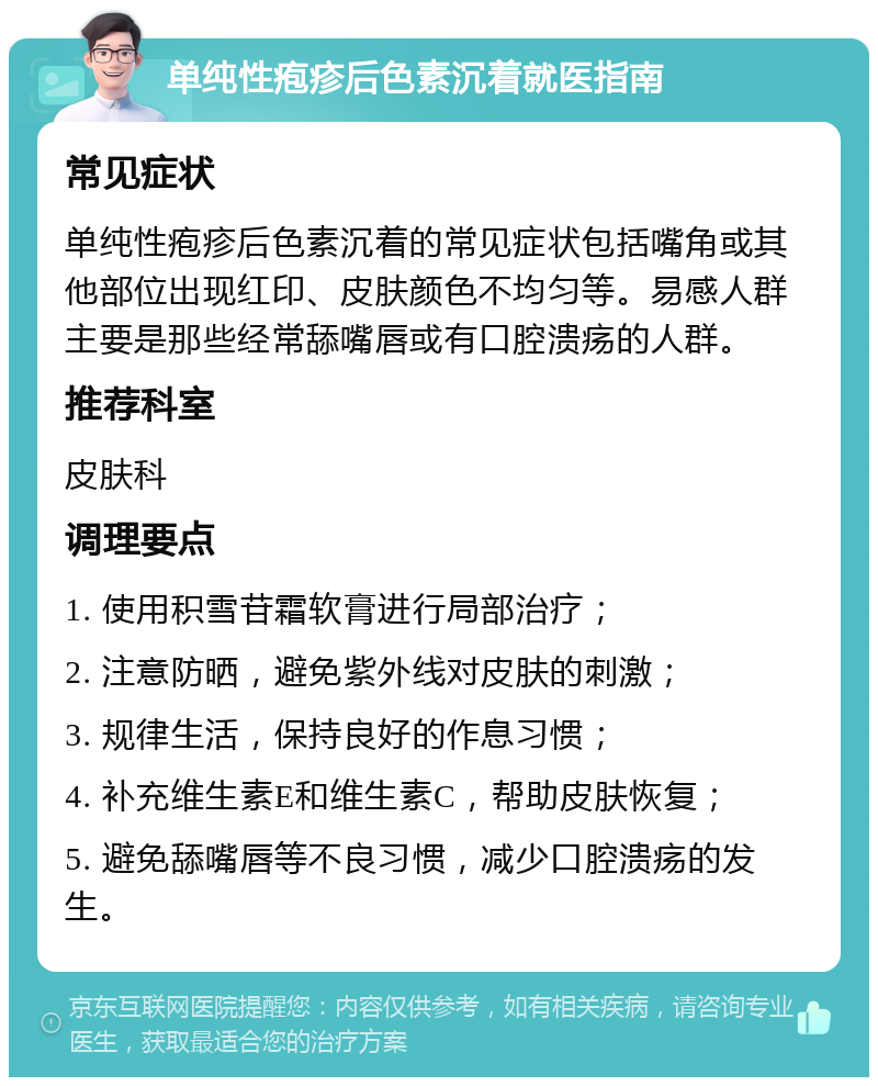 单纯性疱疹后色素沉着就医指南 常见症状 单纯性疱疹后色素沉着的常见症状包括嘴角或其他部位出现红印、皮肤颜色不均匀等。易感人群主要是那些经常舔嘴唇或有口腔溃疡的人群。 推荐科室 皮肤科 调理要点 1. 使用积雪苷霜软膏进行局部治疗； 2. 注意防晒，避免紫外线对皮肤的刺激； 3. 规律生活，保持良好的作息习惯； 4. 补充维生素E和维生素C，帮助皮肤恢复； 5. 避免舔嘴唇等不良习惯，减少口腔溃疡的发生。