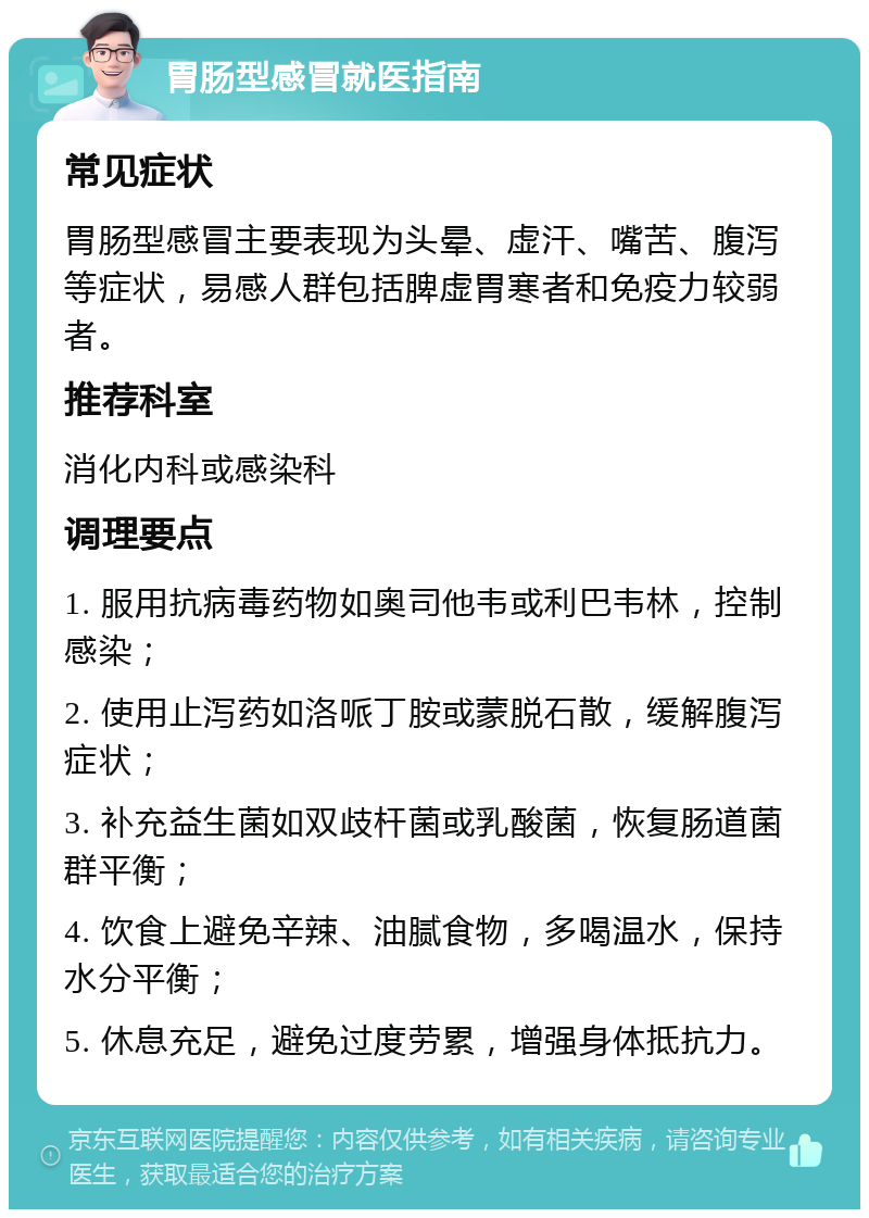 胃肠型感冒就医指南 常见症状 胃肠型感冒主要表现为头晕、虚汗、嘴苦、腹泻等症状，易感人群包括脾虚胃寒者和免疫力较弱者。 推荐科室 消化内科或感染科 调理要点 1. 服用抗病毒药物如奥司他韦或利巴韦林，控制感染； 2. 使用止泻药如洛哌丁胺或蒙脱石散，缓解腹泻症状； 3. 补充益生菌如双歧杆菌或乳酸菌，恢复肠道菌群平衡； 4. 饮食上避免辛辣、油腻食物，多喝温水，保持水分平衡； 5. 休息充足，避免过度劳累，增强身体抵抗力。