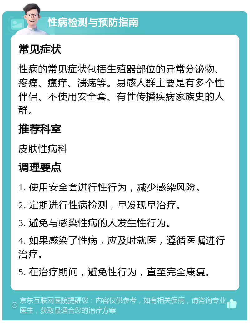 性病检测与预防指南 常见症状 性病的常见症状包括生殖器部位的异常分泌物、疼痛、瘙痒、溃疡等。易感人群主要是有多个性伴侣、不使用安全套、有性传播疾病家族史的人群。 推荐科室 皮肤性病科 调理要点 1. 使用安全套进行性行为，减少感染风险。 2. 定期进行性病检测，早发现早治疗。 3. 避免与感染性病的人发生性行为。 4. 如果感染了性病，应及时就医，遵循医嘱进行治疗。 5. 在治疗期间，避免性行为，直至完全康复。