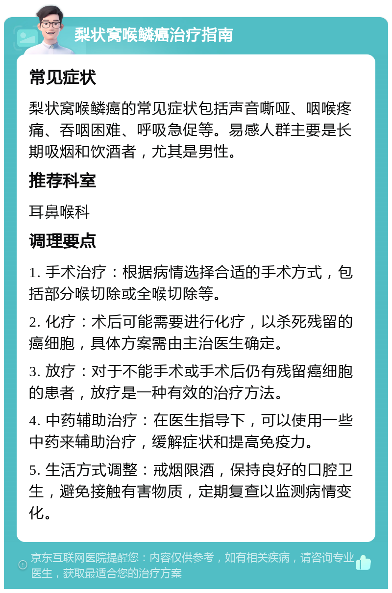 梨状窝喉鳞癌治疗指南 常见症状 梨状窝喉鳞癌的常见症状包括声音嘶哑、咽喉疼痛、吞咽困难、呼吸急促等。易感人群主要是长期吸烟和饮酒者，尤其是男性。 推荐科室 耳鼻喉科 调理要点 1. 手术治疗：根据病情选择合适的手术方式，包括部分喉切除或全喉切除等。 2. 化疗：术后可能需要进行化疗，以杀死残留的癌细胞，具体方案需由主治医生确定。 3. 放疗：对于不能手术或手术后仍有残留癌细胞的患者，放疗是一种有效的治疗方法。 4. 中药辅助治疗：在医生指导下，可以使用一些中药来辅助治疗，缓解症状和提高免疫力。 5. 生活方式调整：戒烟限酒，保持良好的口腔卫生，避免接触有害物质，定期复查以监测病情变化。