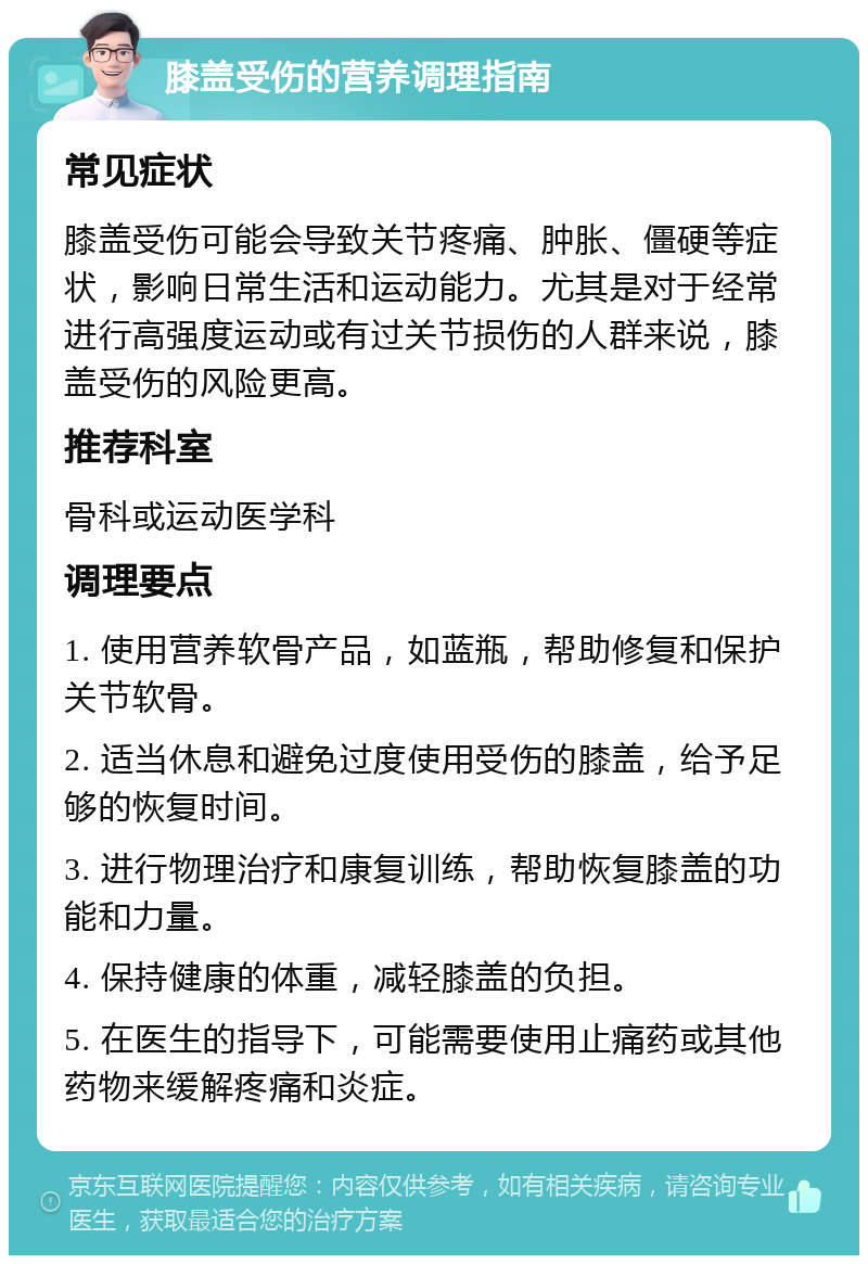 膝盖受伤的营养调理指南 常见症状 膝盖受伤可能会导致关节疼痛、肿胀、僵硬等症状，影响日常生活和运动能力。尤其是对于经常进行高强度运动或有过关节损伤的人群来说，膝盖受伤的风险更高。 推荐科室 骨科或运动医学科 调理要点 1. 使用营养软骨产品，如蓝瓶，帮助修复和保护关节软骨。 2. 适当休息和避免过度使用受伤的膝盖，给予足够的恢复时间。 3. 进行物理治疗和康复训练，帮助恢复膝盖的功能和力量。 4. 保持健康的体重，减轻膝盖的负担。 5. 在医生的指导下，可能需要使用止痛药或其他药物来缓解疼痛和炎症。