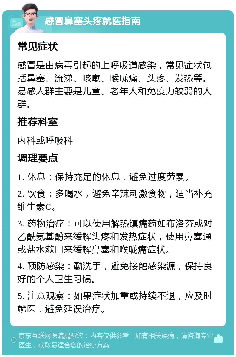 感冒鼻塞头疼就医指南 常见症状 感冒是由病毒引起的上呼吸道感染，常见症状包括鼻塞、流涕、咳嗽、喉咙痛、头疼、发热等。易感人群主要是儿童、老年人和免疫力较弱的人群。 推荐科室 内科或呼吸科 调理要点 1. 休息：保持充足的休息，避免过度劳累。 2. 饮食：多喝水，避免辛辣刺激食物，适当补充维生素C。 3. 药物治疗：可以使用解热镇痛药如布洛芬或对乙酰氨基酚来缓解头疼和发热症状，使用鼻塞通或盐水漱口来缓解鼻塞和喉咙痛症状。 4. 预防感染：勤洗手，避免接触感染源，保持良好的个人卫生习惯。 5. 注意观察：如果症状加重或持续不退，应及时就医，避免延误治疗。