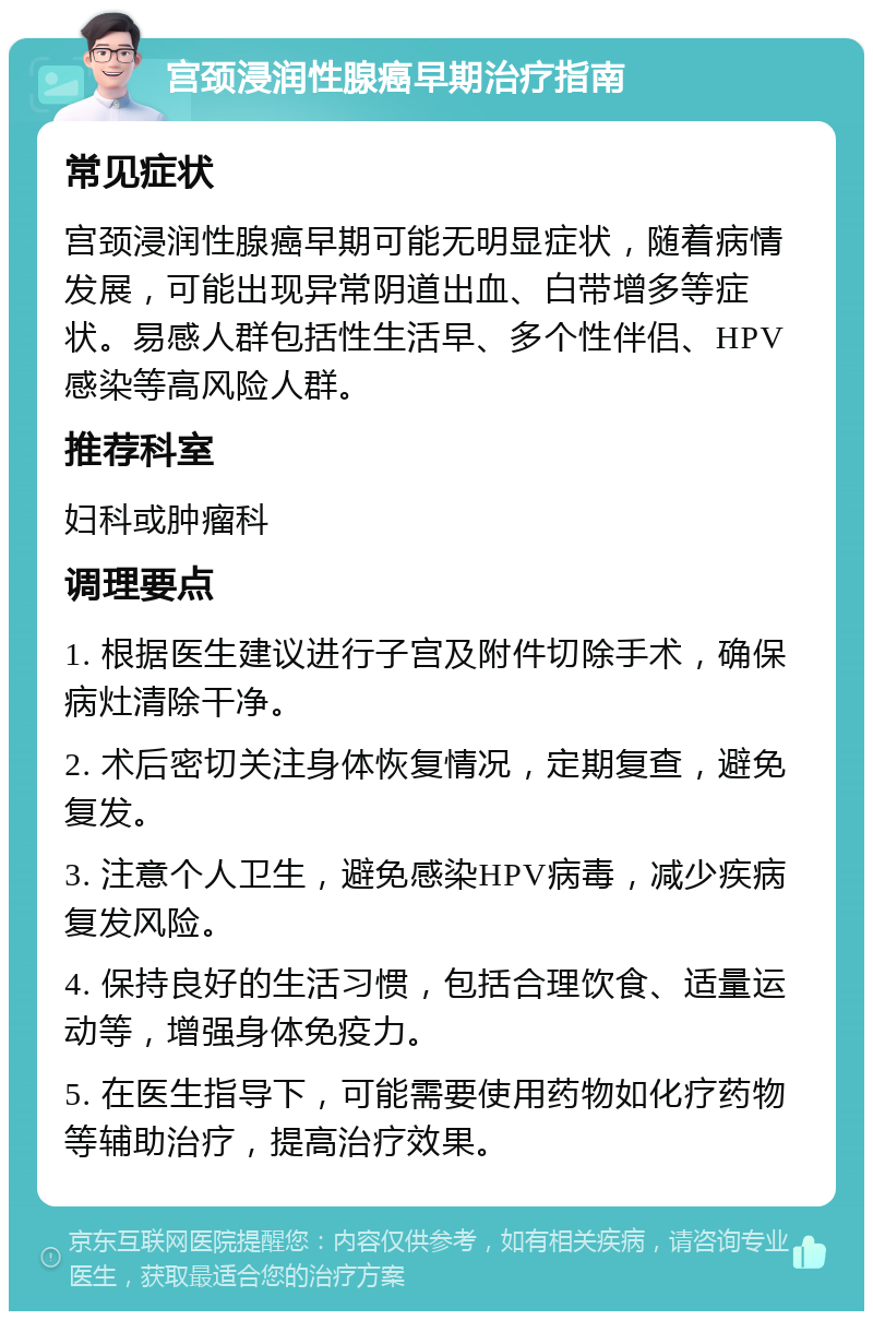 宫颈浸润性腺癌早期治疗指南 常见症状 宫颈浸润性腺癌早期可能无明显症状，随着病情发展，可能出现异常阴道出血、白带增多等症状。易感人群包括性生活早、多个性伴侣、HPV感染等高风险人群。 推荐科室 妇科或肿瘤科 调理要点 1. 根据医生建议进行子宫及附件切除手术，确保病灶清除干净。 2. 术后密切关注身体恢复情况，定期复查，避免复发。 3. 注意个人卫生，避免感染HPV病毒，减少疾病复发风险。 4. 保持良好的生活习惯，包括合理饮食、适量运动等，增强身体免疫力。 5. 在医生指导下，可能需要使用药物如化疗药物等辅助治疗，提高治疗效果。