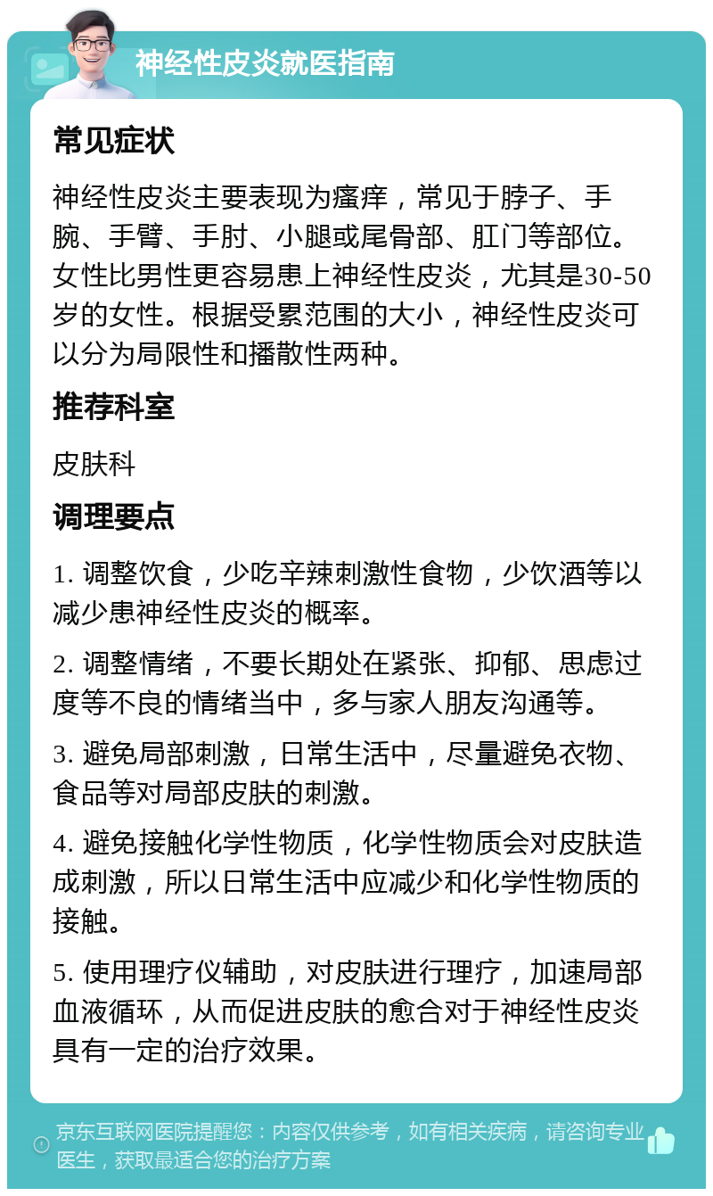 神经性皮炎就医指南 常见症状 神经性皮炎主要表现为瘙痒，常见于脖子、手腕、手臂、手肘、小腿或尾骨部、肛门等部位。女性比男性更容易患上神经性皮炎，尤其是30-50岁的女性。根据受累范围的大小，神经性皮炎可以分为局限性和播散性两种。 推荐科室 皮肤科 调理要点 1. 调整饮食，少吃辛辣刺激性食物，少饮酒等以减少患神经性皮炎的概率。 2. 调整情绪，不要长期处在紧张、抑郁、思虑过度等不良的情绪当中，多与家人朋友沟通等。 3. 避免局部刺激，日常生活中，尽量避免衣物、食品等对局部皮肤的刺激。 4. 避免接触化学性物质，化学性物质会对皮肤造成刺激，所以日常生活中应减少和化学性物质的接触。 5. 使用理疗仪辅助，对皮肤进行理疗，加速局部血液循环，从而促进皮肤的愈合对于神经性皮炎具有一定的治疗效果。