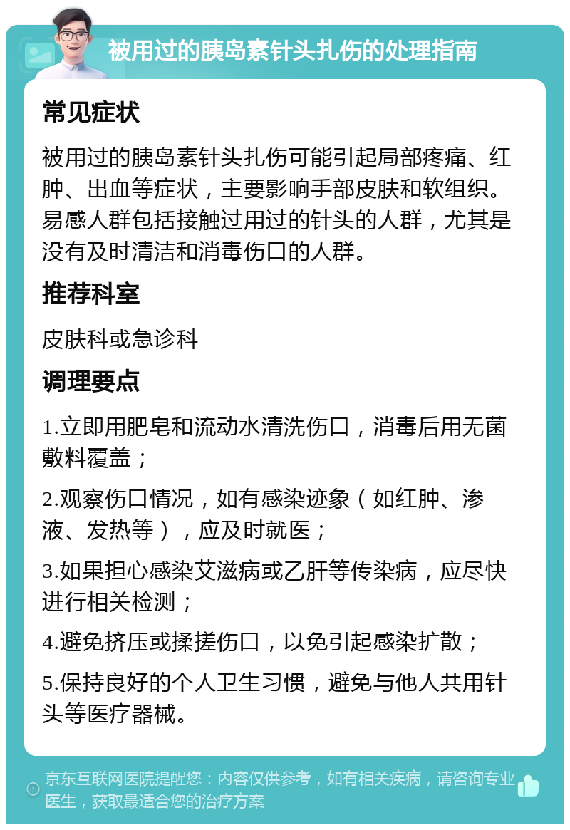 被用过的胰岛素针头扎伤的处理指南 常见症状 被用过的胰岛素针头扎伤可能引起局部疼痛、红肿、出血等症状，主要影响手部皮肤和软组织。易感人群包括接触过用过的针头的人群，尤其是没有及时清洁和消毒伤口的人群。 推荐科室 皮肤科或急诊科 调理要点 1.立即用肥皂和流动水清洗伤口，消毒后用无菌敷料覆盖； 2.观察伤口情况，如有感染迹象（如红肿、渗液、发热等），应及时就医； 3.如果担心感染艾滋病或乙肝等传染病，应尽快进行相关检测； 4.避免挤压或揉搓伤口，以免引起感染扩散； 5.保持良好的个人卫生习惯，避免与他人共用针头等医疗器械。