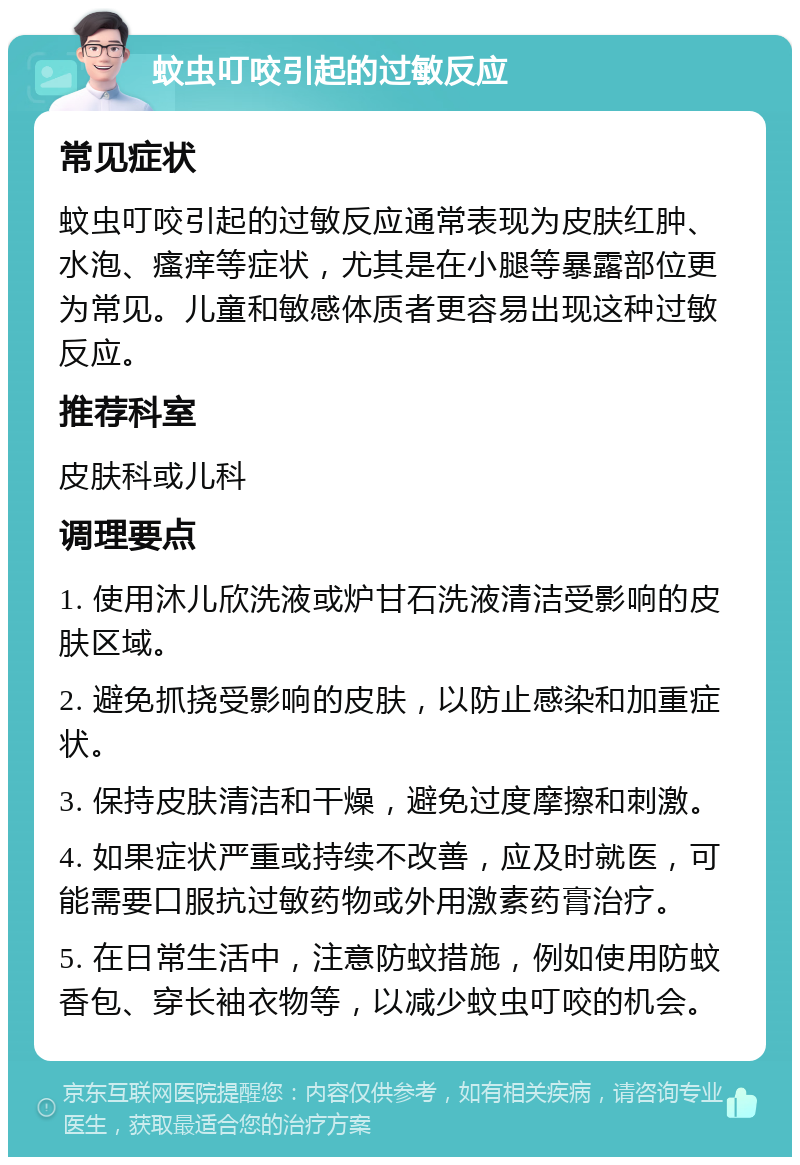 蚊虫叮咬引起的过敏反应 常见症状 蚊虫叮咬引起的过敏反应通常表现为皮肤红肿、水泡、瘙痒等症状，尤其是在小腿等暴露部位更为常见。儿童和敏感体质者更容易出现这种过敏反应。 推荐科室 皮肤科或儿科 调理要点 1. 使用沐儿欣洗液或炉甘石洗液清洁受影响的皮肤区域。 2. 避免抓挠受影响的皮肤，以防止感染和加重症状。 3. 保持皮肤清洁和干燥，避免过度摩擦和刺激。 4. 如果症状严重或持续不改善，应及时就医，可能需要口服抗过敏药物或外用激素药膏治疗。 5. 在日常生活中，注意防蚊措施，例如使用防蚊香包、穿长袖衣物等，以减少蚊虫叮咬的机会。