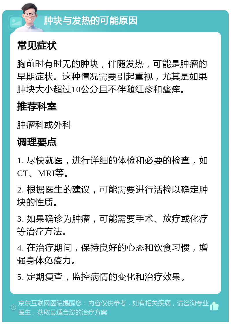 肿块与发热的可能原因 常见症状 胸前时有时无的肿块，伴随发热，可能是肿瘤的早期症状。这种情况需要引起重视，尤其是如果肿块大小超过10公分且不伴随红疹和瘙痒。 推荐科室 肿瘤科或外科 调理要点 1. 尽快就医，进行详细的体检和必要的检查，如CT、MRI等。 2. 根据医生的建议，可能需要进行活检以确定肿块的性质。 3. 如果确诊为肿瘤，可能需要手术、放疗或化疗等治疗方法。 4. 在治疗期间，保持良好的心态和饮食习惯，增强身体免疫力。 5. 定期复查，监控病情的变化和治疗效果。