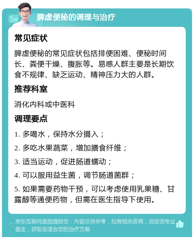 脾虚便秘的调理与治疗 常见症状 脾虚便秘的常见症状包括排便困难、便秘时间长、粪便干燥、腹胀等。易感人群主要是长期饮食不规律、缺乏运动、精神压力大的人群。 推荐科室 消化内科或中医科 调理要点 1. 多喝水，保持水分摄入； 2. 多吃水果蔬菜，增加膳食纤维； 3. 适当运动，促进肠道蠕动； 4. 可以服用益生菌，调节肠道菌群； 5. 如果需要药物干预，可以考虑使用乳果糖、甘露醇等通便药物，但需在医生指导下使用。